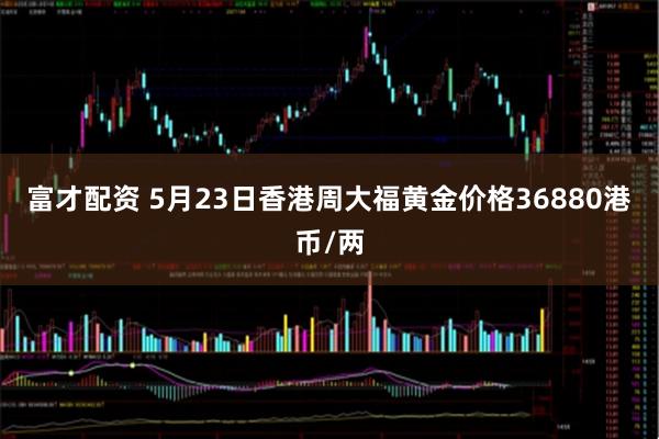 富才配资 5月23日香港周大福黄金价格36880港币/两