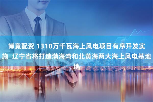 博竟配资 1310万千瓦海上风电项目有序开发实施  辽宁省将打造渤海湾和北黄海两大海上风电基地