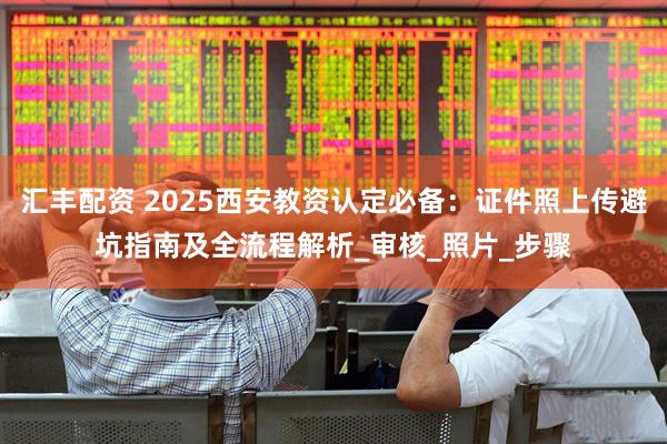 汇丰配资 2025西安教资认定必备：证件照上传避坑指南及全流程解析_审核_照片_步骤