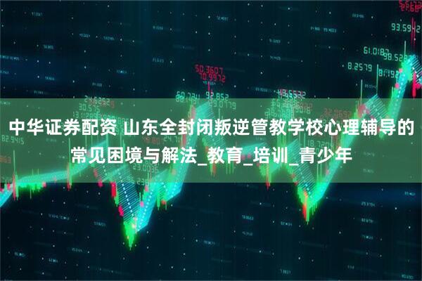 中华证券配资 山东全封闭叛逆管教学校心理辅导的常见困境与解法_教育_培训_青少年