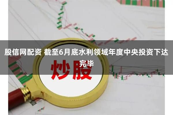 股信网配资 截至6月底水利领域年度中央投资下达完毕